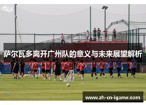萨尔瓦多离开广州队的意义与未来展望解析