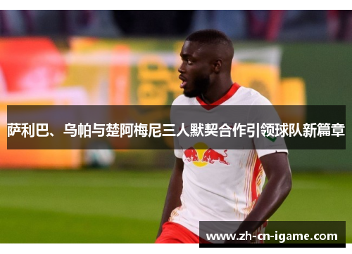 萨利巴、乌帕与楚阿梅尼三人默契合作引领球队新篇章