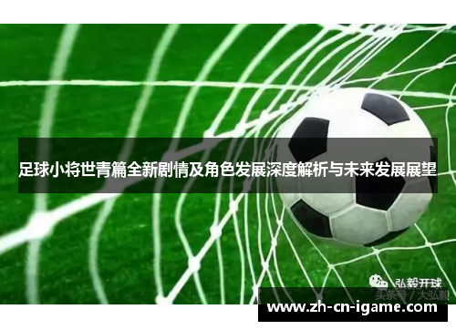 足球小将世青篇全新剧情及角色发展深度解析与未来发展展望