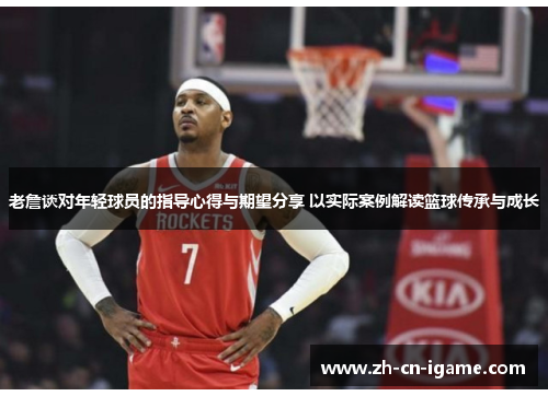 老詹谈对年轻球员的指导心得与期望分享 以实际案例解读篮球传承与成长