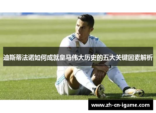 迪斯蒂法诺如何成就皇马伟大历史的五大关键因素解析