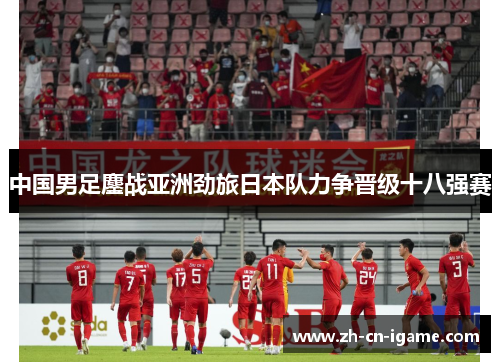中国男足鏖战亚洲劲旅日本队力争晋级十八强赛