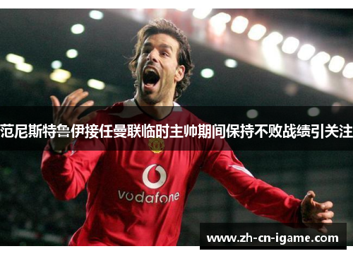 范尼斯特鲁伊接任曼联临时主帅期间保持不败战绩引关注