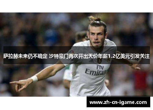 萨拉赫未来仍不确定 沙特豪门再次开出天价年薪1.2亿美元引发关注